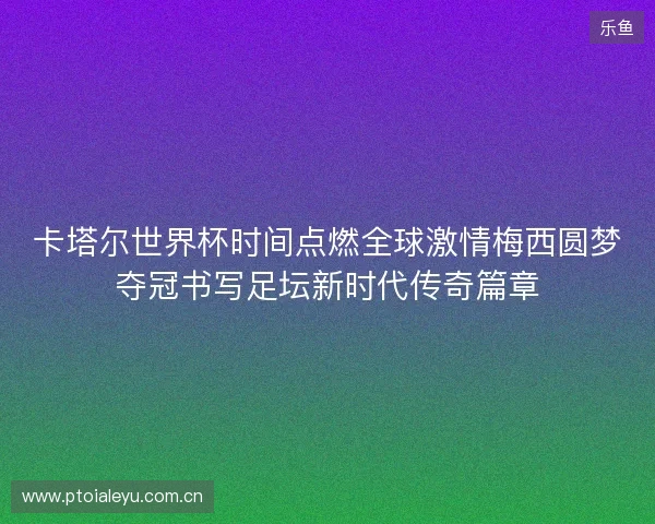 卡塔尔世界杯时间点燃全球激情梅西圆梦夺冠书写足坛新时代传奇篇章