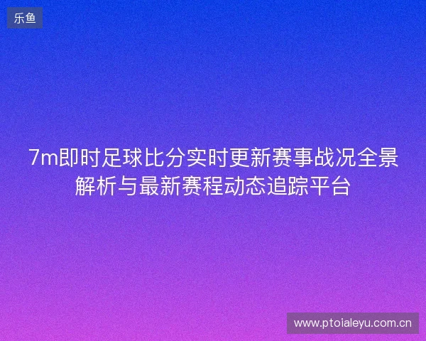 7m即时足球比分实时更新赛事战况全景解析与最新赛程动态追踪平台 7m即时足球比分实时更新赛事战况全景解析与最新赛程动态追踪平台