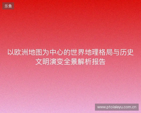以欧洲地图为中心的世界地理格局与历史文明演变全景解析报告 以欧洲地图为中心的世界地理格局与历史文明演变全景解析报告