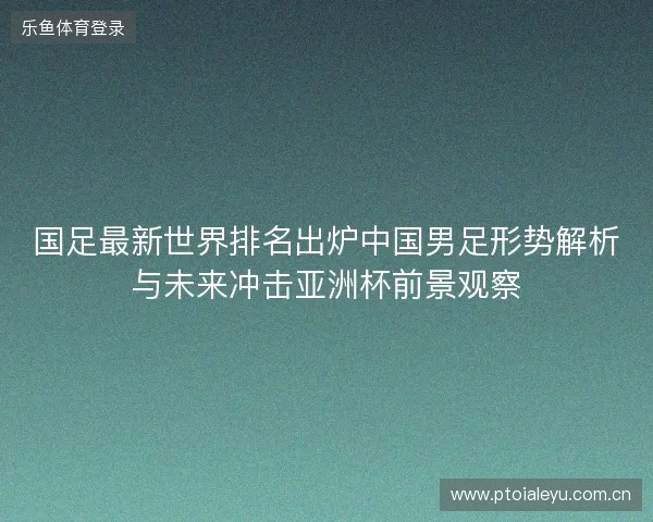 国足最新世界排名出炉中国男足形势解析与未来冲击亚洲杯前景观察