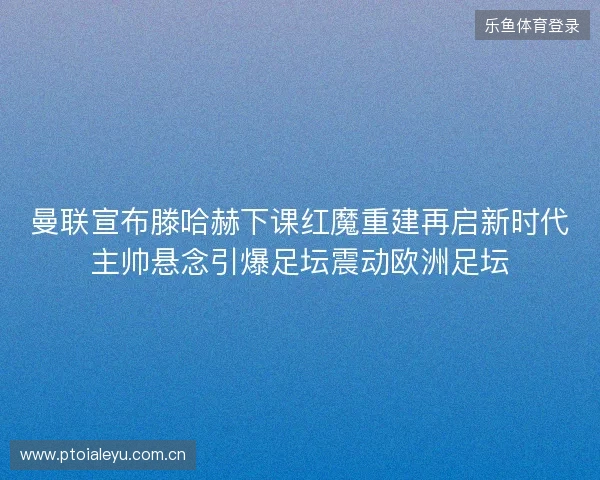 曼联宣布滕哈赫下课红魔重建再启新时代主帅悬念引爆足坛震动欧洲足坛 曼联宣布滕哈赫下课红魔重建再启新时代主帅悬念引爆足坛震动欧洲足坛