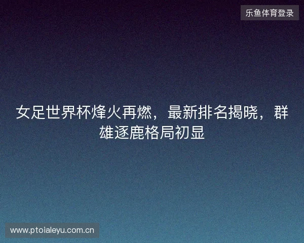 女足世界杯烽火再燃，最新排名揭晓，群雄逐鹿格局初显